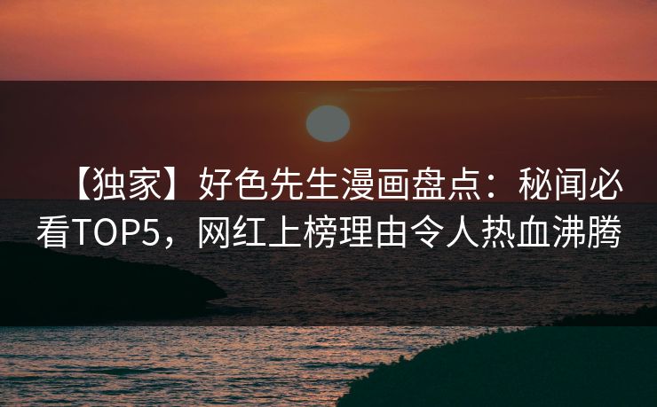 【独家】好色先生漫画盘点：秘闻必看TOP5，网红上榜理由令人热血沸腾