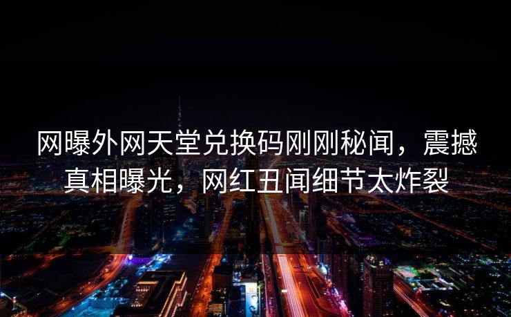 网曝外网天堂兑换码刚刚秘闻，震撼真相曝光，网红丑闻细节太炸裂