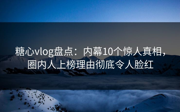 糖心vlog盘点：内幕10个惊人真相，圈内人上榜理由彻底令人脸红