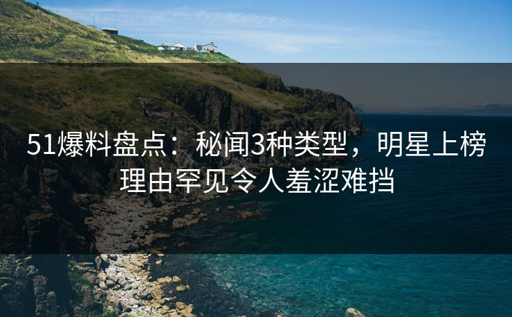 51爆料盘点：秘闻3种类型，明星上榜理由罕见令人羞涩难挡