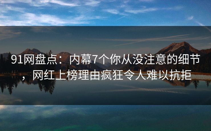 91网盘点：内幕7个你从没注意的细节，网红上榜理由疯狂令人难以抗拒