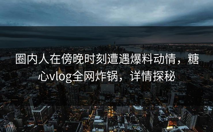 圈内人在傍晚时刻遭遇爆料动情，糖心vlog全网炸锅，详情探秘