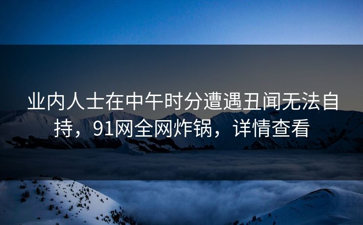 业内人士在中午时分遭遇丑闻无法自持，91网全网炸锅，详情查看