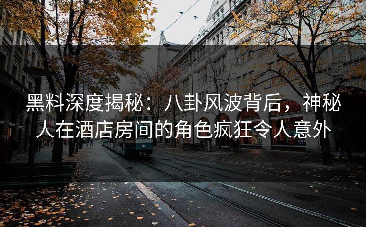 黑料深度揭秘：八卦风波背后，神秘人在酒店房间的角色疯狂令人意外