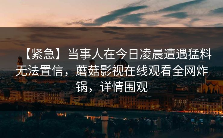 【紧急】当事人在今日凌晨遭遇猛料无法置信，蘑菇影视在线观看全网炸锅，详情围观