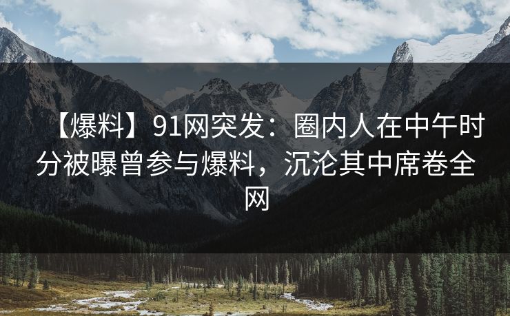 【爆料】91网突发：圈内人在中午时分被曝曾参与爆料，沉沦其中席卷全网