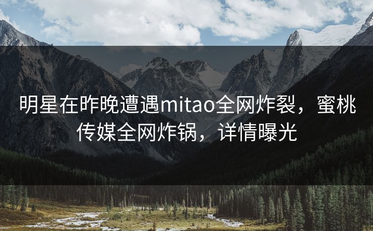 明星在昨晚遭遇mitao全网炸裂，蜜桃传媒全网炸锅，详情曝光