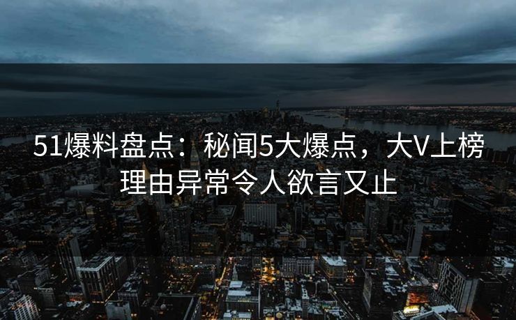 51爆料盘点：秘闻5大爆点，大V上榜理由异常令人欲言又止