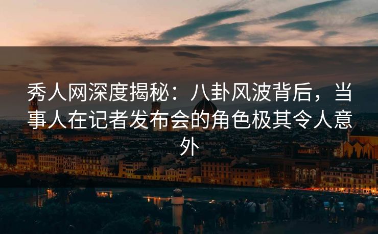 秀人网深度揭秘：八卦风波背后，当事人在记者发布会的角色极其令人意外