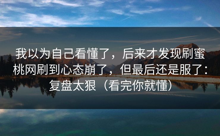我以为自己看懂了,后来才发现刷蜜桃网刷到心态崩了,但最后还是服了:复盘太狠(看完你就懂) 我以为自己看懂了,后来才发现刷蜜桃网刷到心态崩了,但最后还是服了:复盘太狠(看完你就懂)