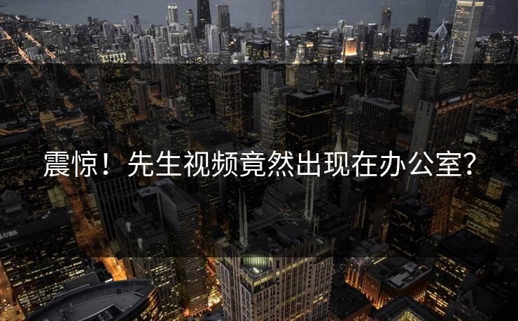 震惊！先生视频竟然出现在办公室？