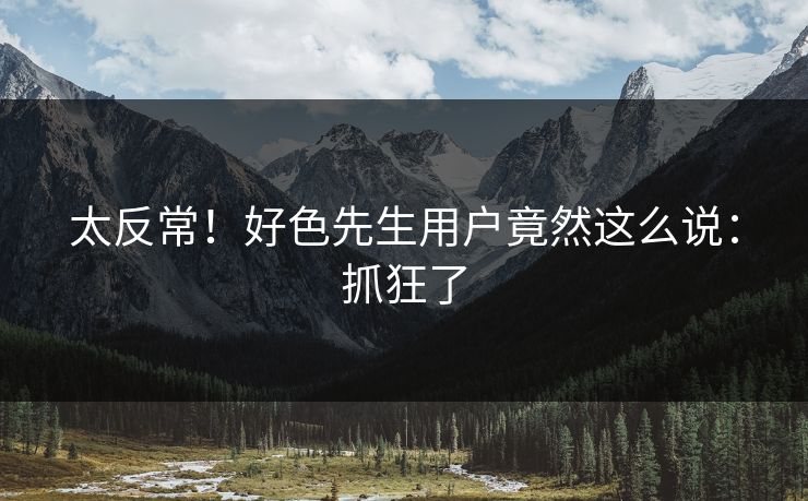 太反常！好色先生用户竟然这么说：抓狂了