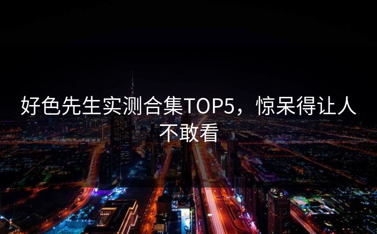 好色先生实测合集TOP5，惊呆得让人不敢看