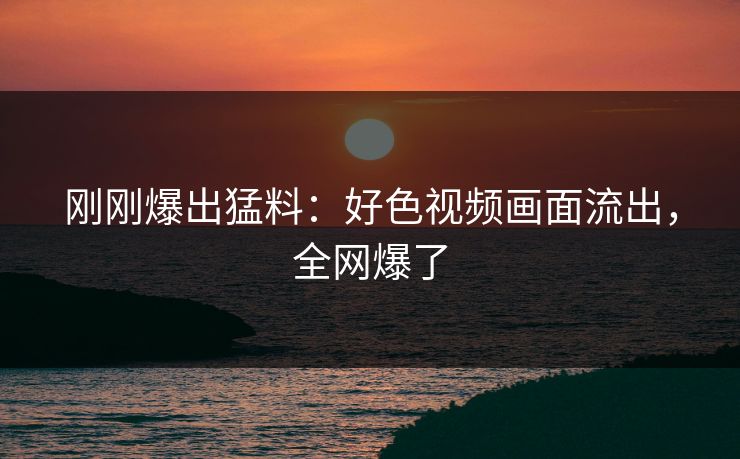 刚刚爆出猛料：好色视频画面流出，全网爆了