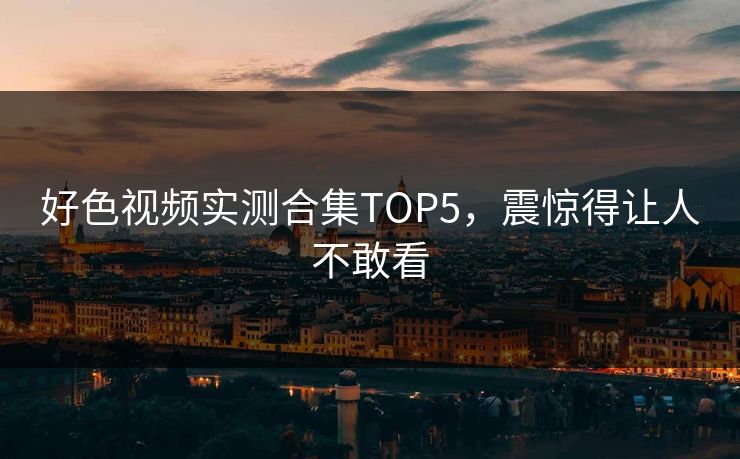 好色视频实测合集TOP5，震惊得让人不敢看