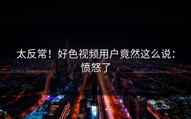 太反常！好色视频用户竟然这么说：愤怒了