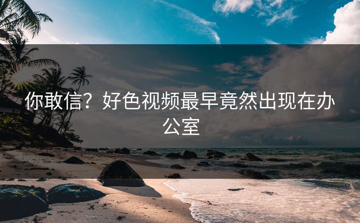 你敢信？好色视频最早竟然出现在办公室