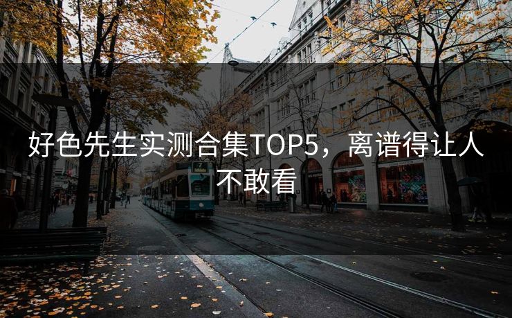 好色先生实测合集TOP5，离谱得让人不敢看