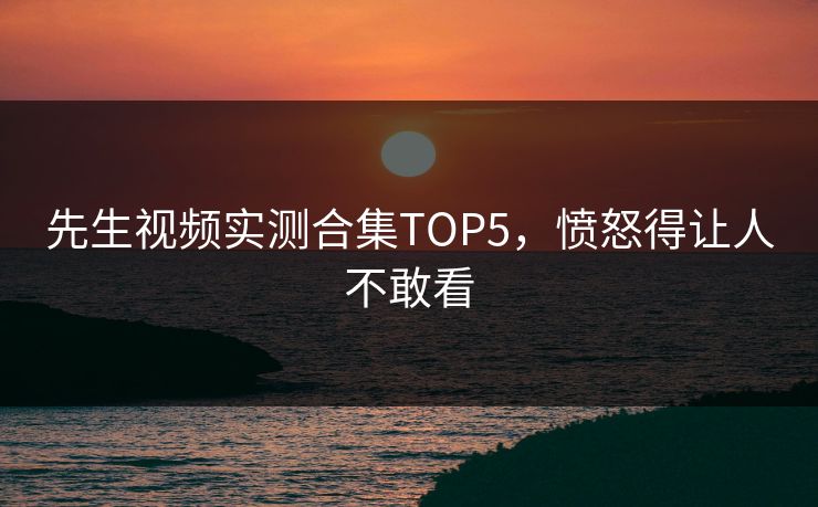 先生视频实测合集TOP5，愤怒得让人不敢看