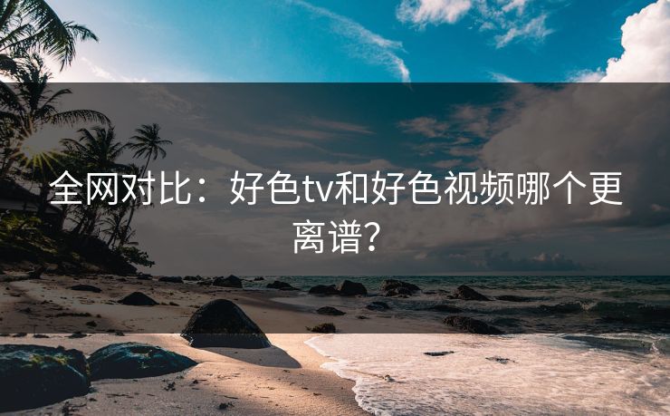 全网对比：好色tv和好色视频哪个更离谱？