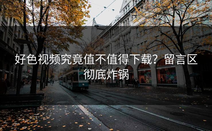 好色视频究竟值不值得下载？留言区彻底炸锅