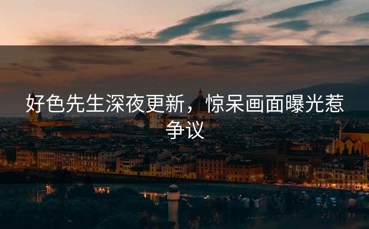 好色先生深夜更新，惊呆画面曝光惹争议