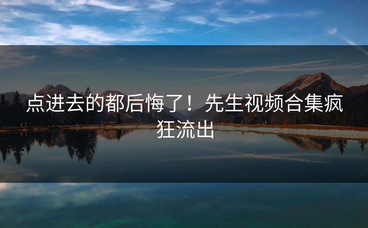 点进去的都后悔了！先生视频合集疯狂流出