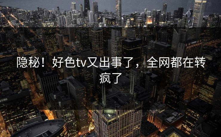 隐秘！好色tv又出事了，全网都在转疯了