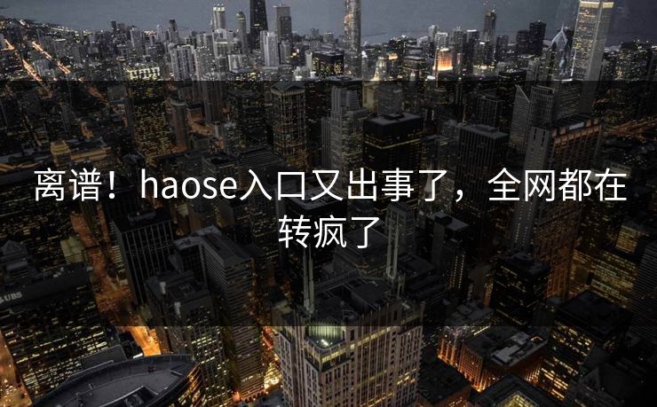 离谱！haose入口又出事了，全网都在转疯了