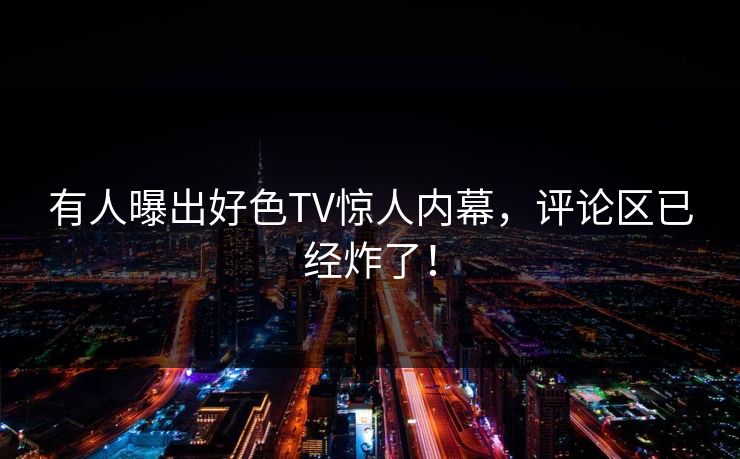 有人曝出好色TV惊人内幕，评论区已经炸了！