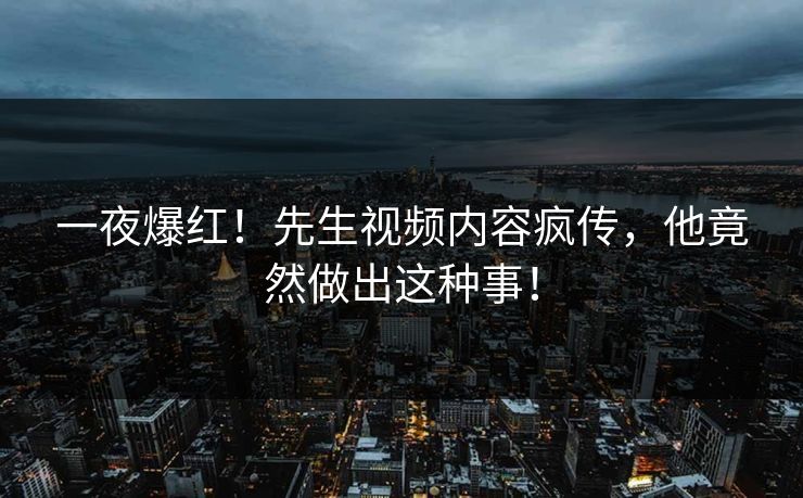 一夜爆红！先生视频内容疯传，他竟然做出这种事！