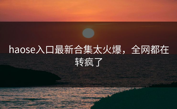 haose入口最新合集太火爆，全网都在转疯了