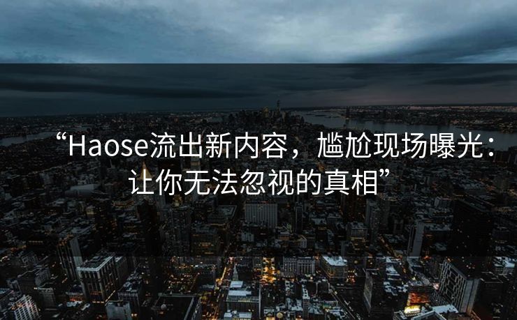 “Haose流出新内容，尴尬现场曝光：让你无法忽视的真相”