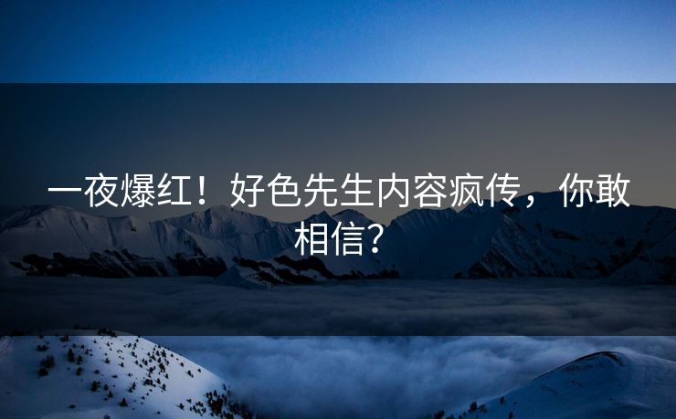 一夜爆红！好色先生内容疯传，你敢相信？