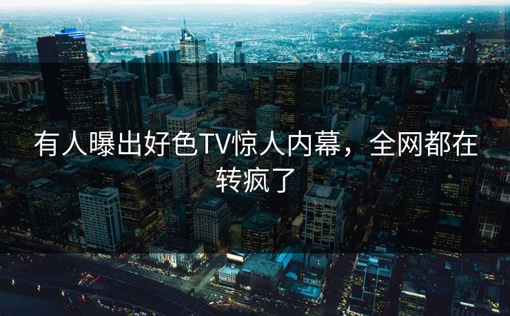 有人曝出好色TV惊人内幕，全网都在转疯了
