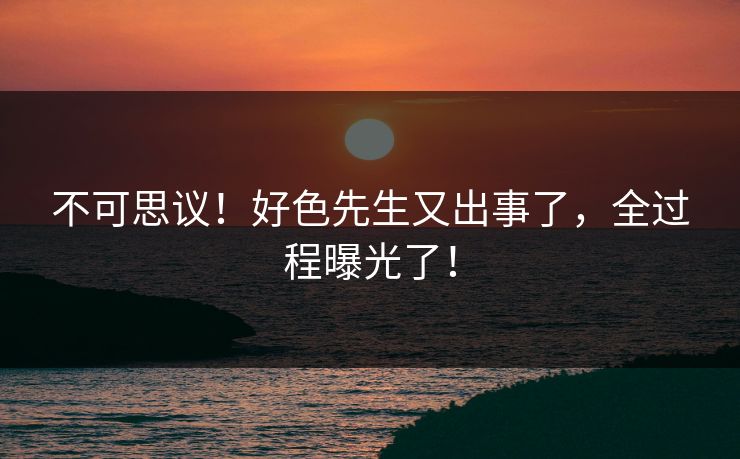 不可思议！好色先生又出事了，全过程曝光了！
