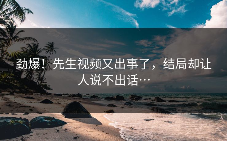 劲爆！先生视频又出事了，结局却让人说不出话…