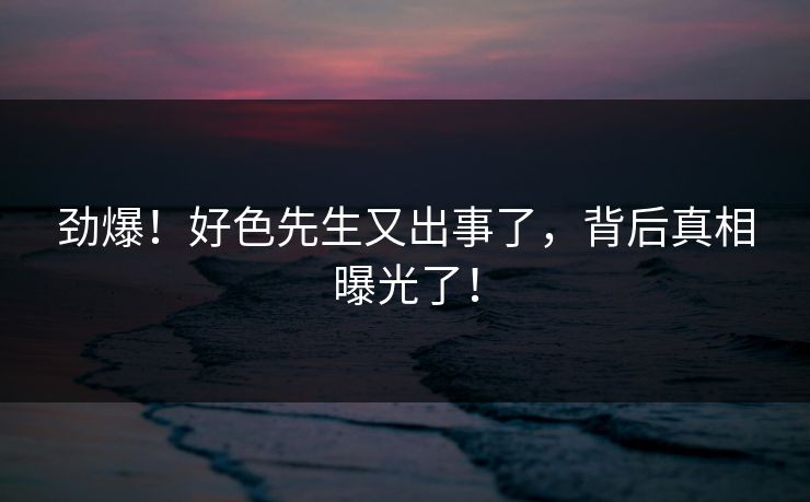 劲爆！好色先生又出事了，背后真相曝光了！