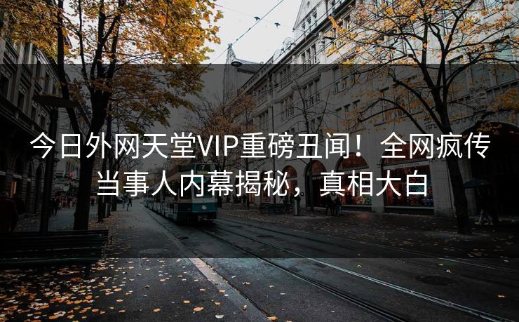 今日外网天堂VIP重磅丑闻！全网疯传当事人内幕揭秘，真相大白