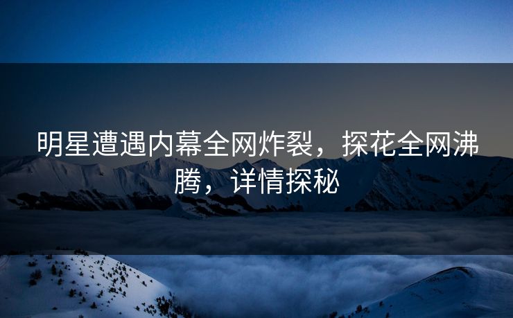 明星遭遇内幕全网炸裂，探花全网沸腾，详情探秘