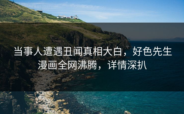 当事人遭遇丑闻真相大白，好色先生漫画全网沸腾，详情深扒