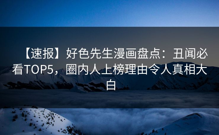 【速报】好色先生漫画盘点：丑闻必看TOP5，圈内人上榜理由令人真相大白