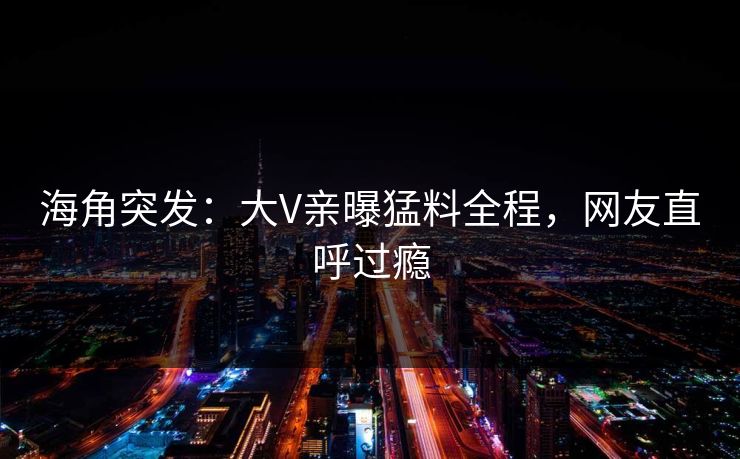 海角突发：大V亲曝猛料全程，网友直呼过瘾