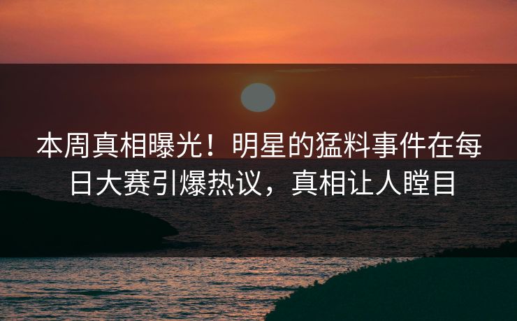 本周真相曝光！明星的猛料事件在每日大赛引爆热议，真相让人瞠目