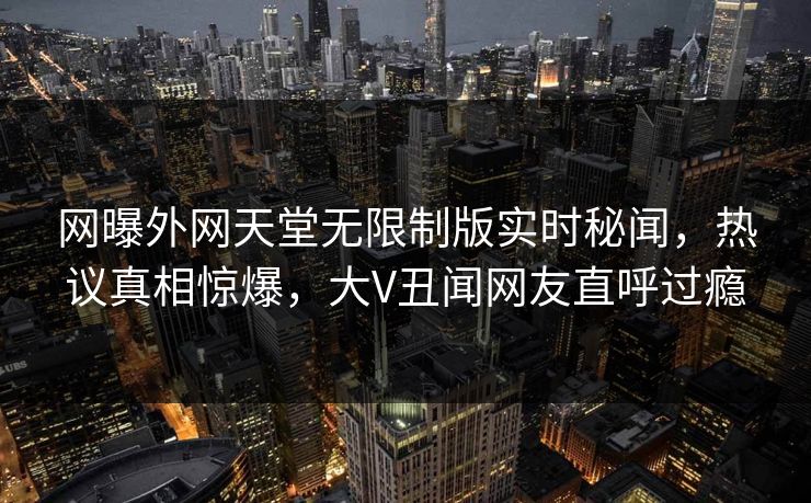 网曝外网天堂无限制版实时秘闻，热议真相惊爆，大V丑闻网友直呼过瘾