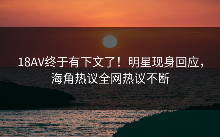 18AV终于有下文了！明星现身回应，海角热议全网热议不断
