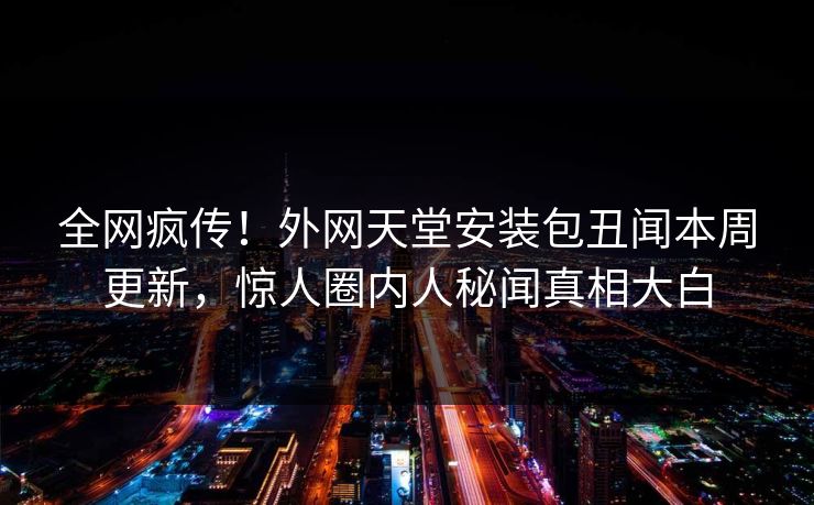 全网疯传！外网天堂安装包丑闻本周更新，惊人圈内人秘闻真相大白