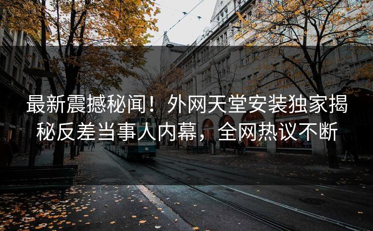 最新震撼秘闻！外网天堂安装独家揭秘反差当事人内幕，全网热议不断