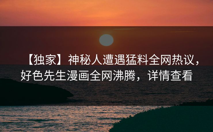 【独家】神秘人遭遇猛料全网热议，好色先生漫画全网沸腾，详情查看