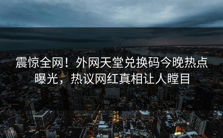 震惊全网！外网天堂兑换码今晚热点曝光，热议网红真相让人瞠目